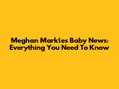 Meghan Markle's Baby News: Everything You Need To Know