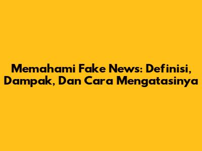 Memahami Fake News: Definisi, Dampak, Dan Cara Mengatasinya
