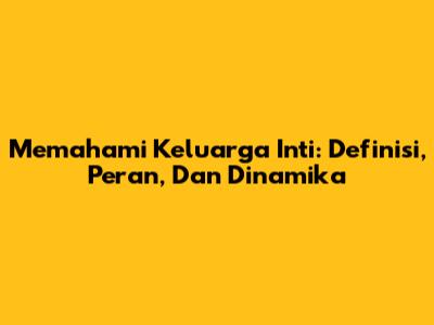 Memahami Keluarga Inti: Definisi, Peran, Dan Dinamika