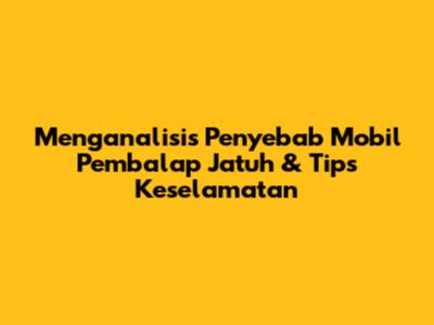 Menganalisis Penyebab Mobil Pembalap Jatuh & Tips Keselamatan