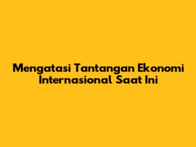 Mengatasi Tantangan Ekonomi Internasional Saat Ini