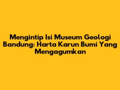 Mengintip Isi Museum Geologi Bandung: Harta Karun Bumi Yang Mengagumkan