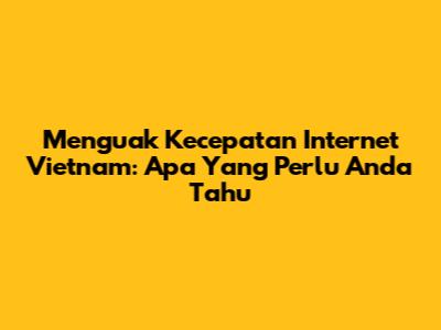 Menguak Kecepatan Internet Vietnam: Apa Yang Perlu Anda Tahu
