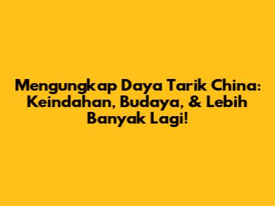 Mengungkap Daya Tarik China: Keindahan, Budaya, & Lebih Banyak Lagi!