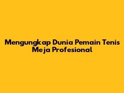 Mengungkap Dunia Pemain Tenis Meja Profesional