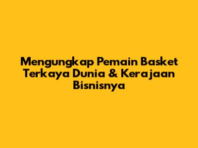 Mengungkap Pemain Basket Terkaya Dunia & Kerajaan Bisnisnya