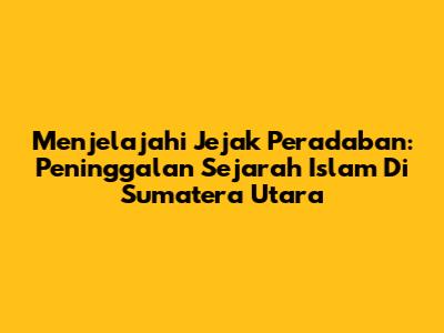 Menjelajahi Jejak Peradaban: Peninggalan Sejarah Islam Di Sumatera Utara