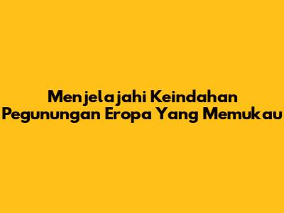 Menjelajahi Keindahan Pegunungan Eropa Yang Memukau