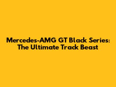 Mercedes-AMG GT Black Series: The Ultimate Track Beast