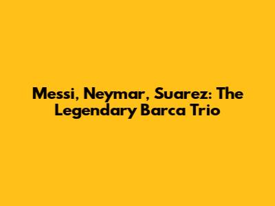 Messi, Neymar, Suarez: The Legendary Barca Trio