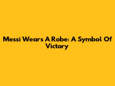 Messi Wears A Robe: A Symbol Of Victory