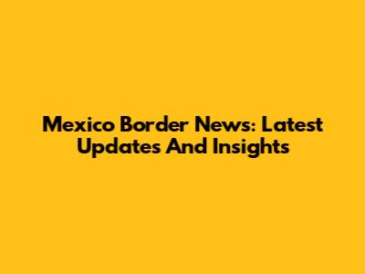Mexico Border News: Latest Updates And Insights