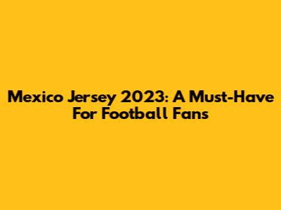 Mexico Jersey 2023: A Must-Have For Football Fans