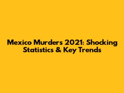 Mexico Murders 2021: Shocking Statistics & Key Trends
