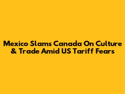 Mexico Slams Canada On Culture & Trade Amid US Tariff Fears