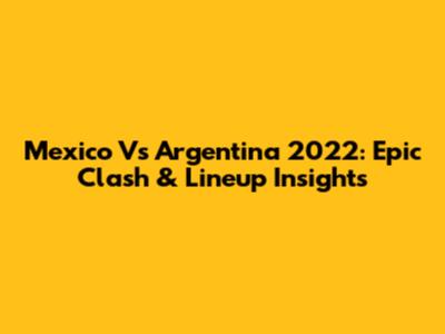 Mexico Vs Argentina 2022: Epic Clash & Lineup Insights