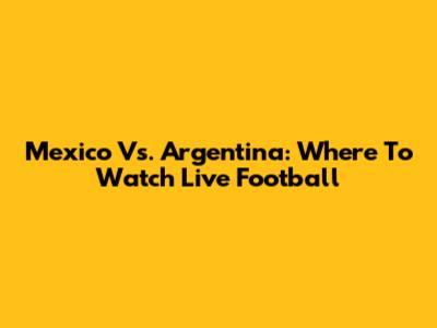 Mexico Vs. Argentina: Where To Watch Live Football