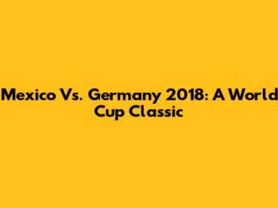 Mexico Vs. Germany 2018: A World Cup Classic