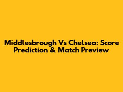 Middlesbrough Vs Chelsea: Score Prediction & Match Preview