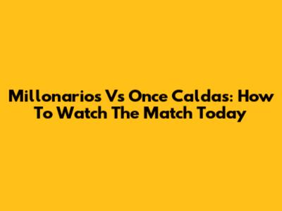 Millonarios Vs Once Caldas: How To Watch The Match Today