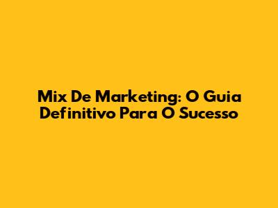 Mix De Marketing: O Guia Definitivo Para O Sucesso