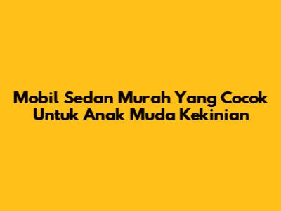 Mobil Sedan Murah Yang Cocok Untuk Anak Muda Kekinian