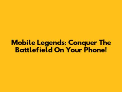Mobile Legends: Conquer The Battlefield On Your Phone!
