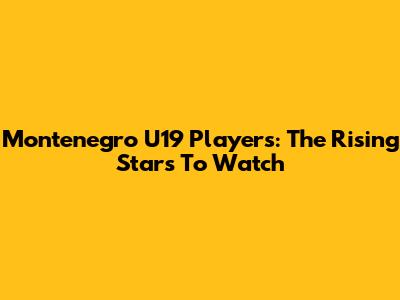 Montenegro U19 Players: The Rising Stars To Watch
