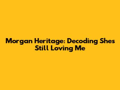 Morgan Heritage: Decoding 'She's Still Loving Me'