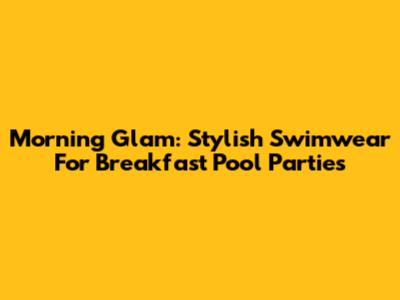 Morning Glam: Stylish Swimwear For Breakfast Pool Parties