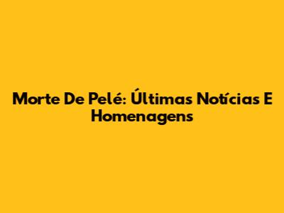 Morte De Pelé: Últimas Notícias E Homenagens