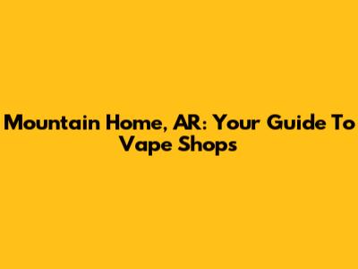 Mountain Home, AR: Your Guide To Vape Shops