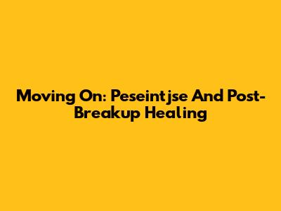Moving On: Peseintjse And Post-Breakup Healing