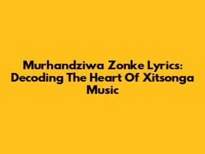 Murhandziwa Zonke Lyrics: Decoding The Heart Of Xitsonga Music