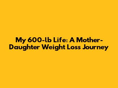 My 600-lb Life: A Mother-Daughter Weight Loss Journey