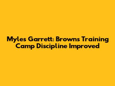 Myles Garrett: Browns Training Camp Discipline Improved