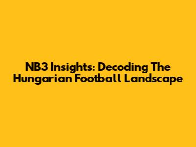 NB3 Insights: Decoding The Hungarian Football Landscape