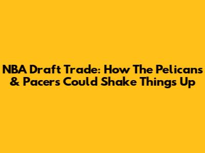 NBA Draft Trade: How The Pelicans & Pacers Could Shake Things Up