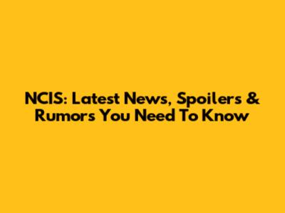 NCIS: Latest News, Spoilers & Rumors You Need To Know