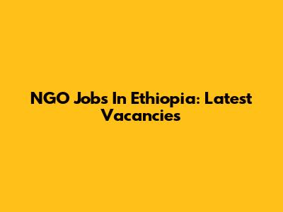NGO Jobs In Ethiopia: Latest Vacancies