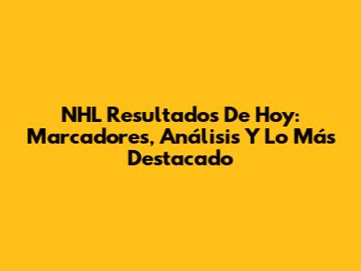 NHL Resultados De Hoy: Marcadores, Análisis Y Lo Más Destacado