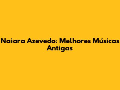 Naiara Azevedo: Melhores Músicas Antigas