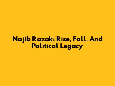 Najib Razak: Rise, Fall, And Political Legacy