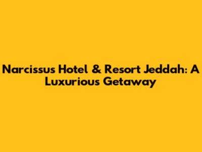 Narcissus Hotel & Resort Jeddah: A Luxurious Getaway