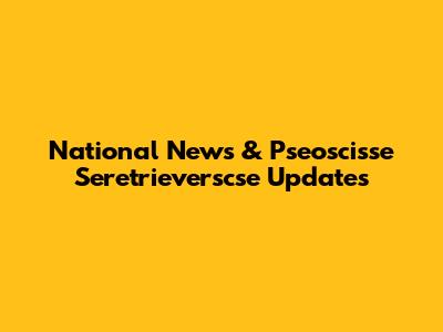 National News & Pseoscisse Seretrieverscse Updates