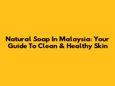 Natural Soap In Malaysia: Your Guide To Clean & Healthy Skin