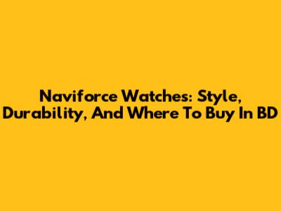 Naviforce Watches: Style, Durability, And Where To Buy In BD