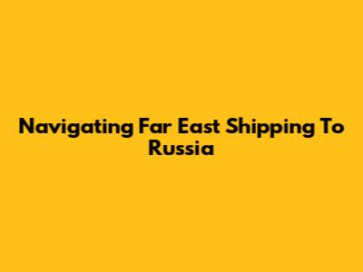 Navigating Far East Shipping To Russia