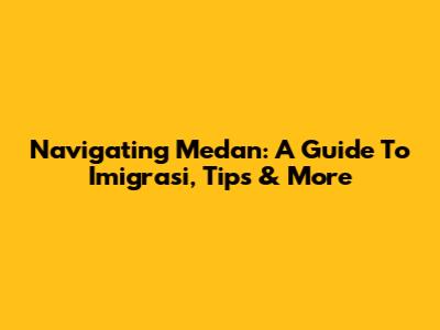 Navigating Medan: A Guide To Imigrasi, Tips & More