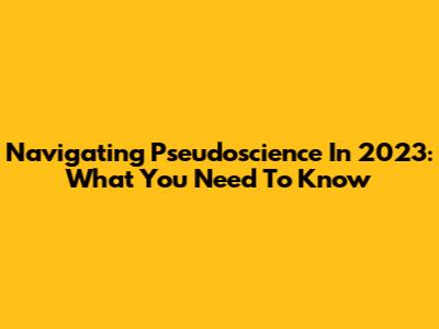 Navigating Pseudoscience In 2023: What You Need To Know